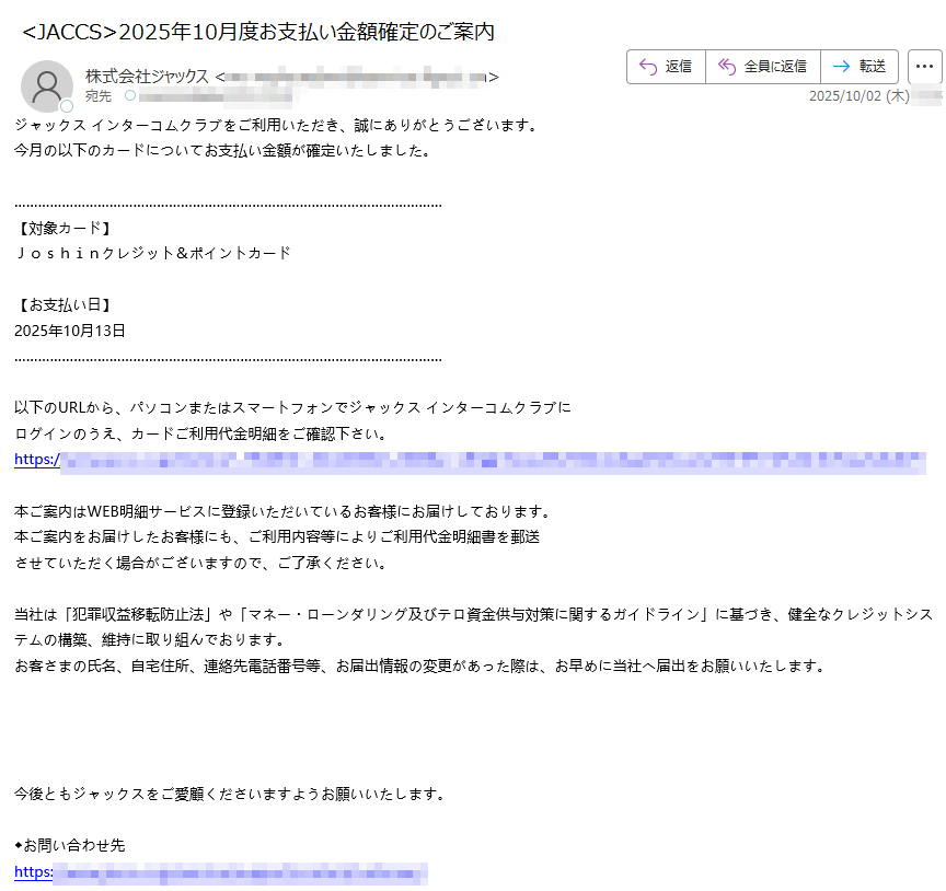 ジャックス インターコムクラブをご利用いただき、誠にありがとうございます。 今月の以下のカードについてお支払い金額が確定いたしました。 【対象カード】 Joshinクレジット&ポイントカード  【お支払い日】 2025年10月13日  以下のURLから、パソコンまたはスマートフォンでジャックス インターコムクラブに ログインのうえ、カードご利用代金明細をご確認下さい。 https:/ 本ご案内はWEB明細サービスに登録いただいているお客様にお届けしております。 本ご案内をお届けしたお客様にも、ご利用内容等によりご利用代金明細書を郵送 させていただく場合がございますので、ご了承ください。  当社は「犯罪収益移転防止法」や「マネー・ローンダリング及びテロ資金供与対策に関するガイドライン」に基づき、健全なクレジットシステムの構築、維持に取り組んでおります。 お客さまの氏名、自宅住所、連絡先電話番号等、お届出情報の変更があった際は、お早めに当社へ届出をお願いいたします。 今後ともジャックスをご愛顧くださいますようお願いいたします。  ◆お問い合わせ先 https:/◆スマートフォン専用お問い合わせサポート https: ◆インターコムクラブに関するお問い合わせ先 https:// ※こちらのメールは送信専用メールアドレスから配信されております。 こちらのメールに返信いただいても、返答できませんのでご了承ください。 【配信元】 株式会社ジャックス https:/ Copyright (C) JACCS Co., Ltd. All Rights Reserved.