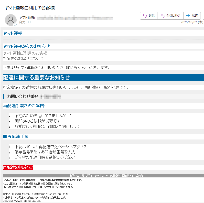 ヤマト運輸 ヤマト運輸からのお知らせヤマト運輸ご利用のお客様お荷物のお届けについて平素よりヤマト運輸をご利用いただき、誠にありがとうございます。配達に関する重要なお知らせお客様宛ての荷物のお届けに失敗いたしました。 再配達の手配が必要です。お問い合わせ番号: 再配達手続きのご案内:•不在のためお届けできませんでした •再配達のご依頼が必要です •お受け取り期限のご確認をお願いします■再配達手順1.下記ボタンより再配達申込ページへアクセス 2.伝票番号またはお問合せ番号を入力 3.ご希望の配達日時を選択してください再配達を申し込むお問い合わせ | プライバシーポリシー | 利用規約 | 配送サービスご案内 ・このメールは、ヤマト運輸のサービスをご利用のお客様にお送りしています。 ・ここで記載されている情報はお客様の荷物配送に関するものです。・配達状況やその他の詳細については、公式サイトでご確認ください。※本メールに返信されても、ご返答できませんのでご了承ください。※掲載されている全ての内容、文章の無断転載を禁止します。 Copyright  Yamato Holdings Co., Ltd.