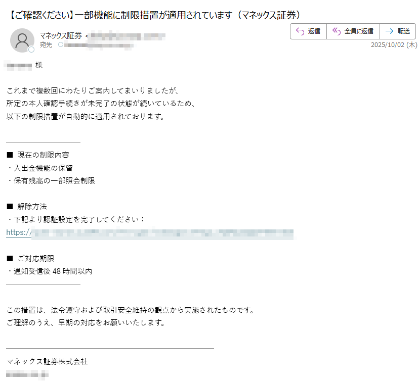 様これまで複数回にわたりご案内してまいりましたが、  所定の本人確認手続きが未完了の状態が続いているため、  以下の制限措置が自動的に適用されております。■ 現在の制限内容  ・入出金機能の保留 ・保有残高の一部照会制限■ 解除方法  ・下記より認証設定を完了してください:  https://■ ご対応期限 ・通知受信後48時間以内  この措置は、法令遵守および取引安全維持の観点から実施されたものです。ご理解のうえ、早期の対応をお願いいたします。マネックス証券株式会社