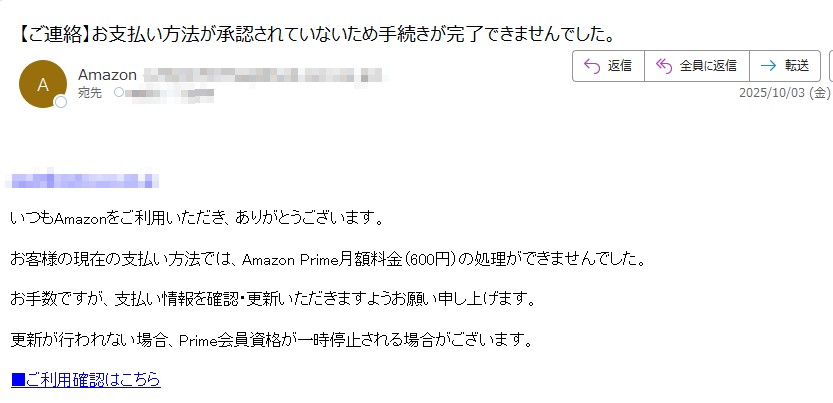 いつもAmazonをご利用いただき、ありがとうございます。お客様の現在の支払い方法では、Amazon Prime月額料金(600円)の処理ができませんでした。お手数ですが、支払い情報を確認・更新いただきますようお願い申し上げます。更新が行われない場合、Prime会員資格が一時停止される場合がございます。■ご利用確認はこちら