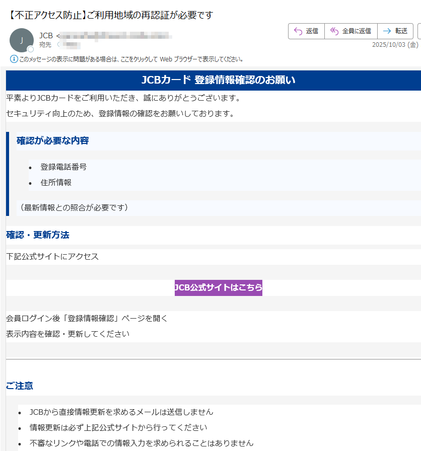 JCBカード 登録情報確認のお願い平素よりJCBカードをご利用いただき、誠にありがとうございます。セキュリティ向上のため、登録情報の確認をお願いしております。確認が必要な内容•登録電話番号 •住所情報 (最新情報との照合が必要です)確認・更新方法下記公式サイトにアクセスJCB公式サイトはこちら 会員ログイン後「登録情報確認」ページを開く表示内容を確認・更新してくださいご注意•JCBから直接情報更新を求めるメールは送信しません •情報更新は必ず上記公式サイトから行ってください •不審なリンクや電話での情報入力を求められることはありません JCBカスタマーサポートご不明な点がございましたら、JCBカスタマーサポートまでお問い合わせください。