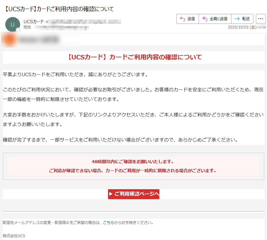 【UCSカード】カードご利用内容の確認について平素よりUCSカードをご利用いただき、誠にありがとうございます。このたびのご利用状況において、確認が必要なお取引がございました。お客様のカードを安全にご利用いただくため、現在一部の機能を一時的に制限させていただいております。大変お手数をおかけいたしますが、下記のリンクよりアクセスいただき、ご本人様によるご利用かどうかをご確認くださいますようお願いいたします。確認が完了するまで、一部サービスをご利用いただけない場合がございますので、あらかじめご了承ください。48時間以内にご確認をお願いいたします。ご対応が確認できない場合、カードのご利用が一時的に制限される場合がございます。 ▶ ご利用確認ページへ 配信先メールアドレスの変更・配信停止をご希望の場合は、こちらからお手続きください。株式会社UCS〒Copyright(C) UCS CO.,LTD. All Rights Reserved.