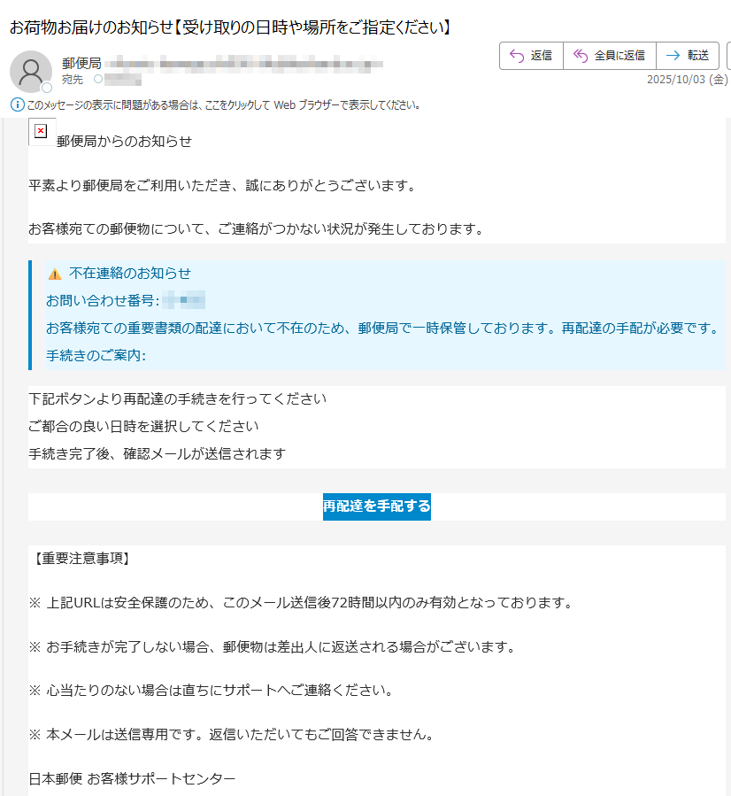 郵便局からのお知らせ 平素より郵便局をご利用いただき、誠にありがとうございます。お客様宛ての郵便物について、ご連絡がつかない状況が発生しております。⚠️ 不在連絡のお知らせお問い合わせ番号:お客様宛ての重要書類の配達において不在のため、郵便局で一時保管しております。再配達の手配が必要です。手続きのご案内:下記ボタンより再配達の手続きを行ってくださいご都合の良い日時を選択してください手続き完了後、確認メールが送信されます再配達を手配する【重要注意事項】※ 上記URLは安全保護のため、このメール送信後72時間以内のみ有効となっております。※ お手続きが完了しない場合、郵便物は差出人に返送される場合がございます。※ 心当たりのない場合は直ちにサポートへご連絡ください。※ 本メールは送信専用です。返信いただいてもご回答できません。日本郵便 お客様サポートセンター