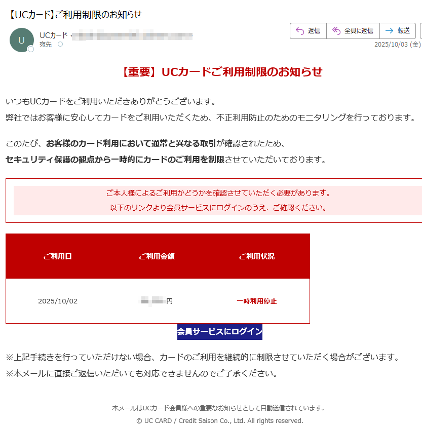 【重要】UCカードご利用制限のお知らせいつもUCカードをご利用いただきありがとうございます。弊社ではお客様に安心してカードをご利用いただくため、不正利用防止のためのモニタリングを行っております。このたび、お客様のカード利用において通常と異なる取引が確認されたため、セキュリティ保護の観点から一時的にカードのご利用を制限させていただいております。ご本人様によるご利用かどうかを確認させていただく必要があります。以下のリンクより会員サービスにログインのうえ、ご確認ください。 ご利用日ご利用金額ご利用状況2025/10/02円一時利用停止会員サービスにログイン ※上記手続きを行っていただけない場合、カードのご利用を継続的に制限させていただく場合がございます。※本メールに直接ご返信いただいても対応できませんのでご了承ください。本メールはUCカード会員様への重要なお知らせとして自動送信されています。© UC CARD / Credit Saison Co., Ltd. All rights reserved.