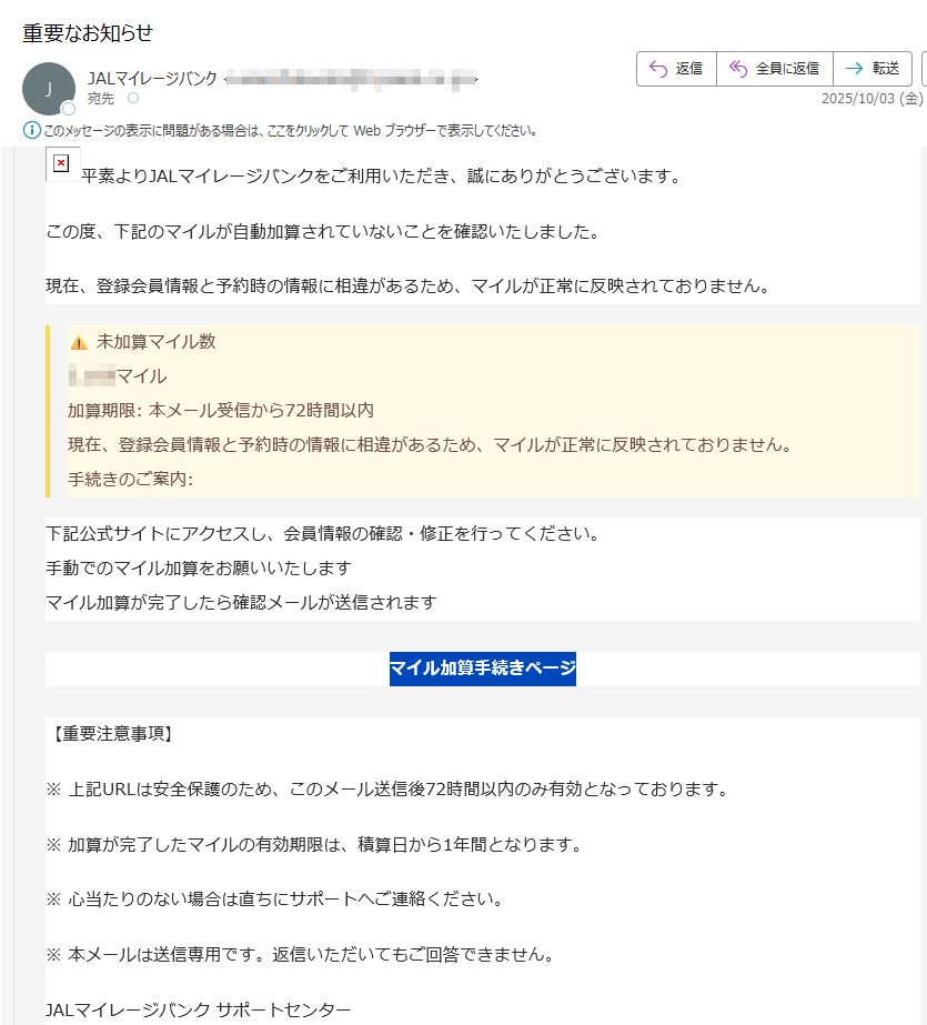 平素よりJALマイレージバンクをご利用いただき、誠にありがとうございます。 この度、下記のマイルが自動加算されていないことを確認いたしました。現在、登録会員情報と予約時の情報に相違があるため、マイルが正常に反映されておりません。未加算マイル数マイル 加算期限: 本メール受信から72時間以内 現在、登録会員情報と予約時の情報に相違があるため、マイルが正常に反映されておりません。手続きのご案内:下記公式サイトにアクセスし、会員情報の確認・修正を行ってください。 手動でのマイル加算をお願いいたします マイル加算が完了したら確認メールが送信されますマイル加算手続きページ【重要注意事項】※ 上記URLは安全保護のため、このメール送信後72時間以内のみ有効となっております。※ 加算が完了したマイルの有効期限は、積算日から1年間となります。※ 心当たりのない場合は直ちにサポートへご連絡ください。※ 本メールは送信専用です。返信いただいてもご回答できません。JALマイレージバンク サポートセンター