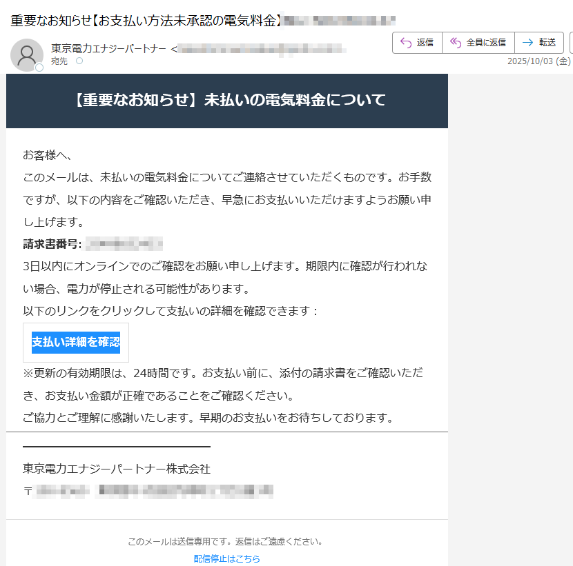 【重要なお知らせ】未払いの電気料金についてお客様へ、このメールは、未払いの電気料金についてご連絡させていただくものです。お手数ですが、以下の内容をご確認いただき、早急にお支払いいただけますようお願い申し上げます。請求書番号: 3日以内にオンラインでのご確認をお願い申し上げます。期限内に確認が行われない場合、電力が停止される可能性があります。以下のリンクをクリックして支払いの詳細を確認できます:支払い詳細を確認 ※更新の有効期限は、24時間です。お支払い前に、添付の請求書をご確認いただき、お支払い金額が正確であることをご確認ください。ご協力とご理解に感謝いたします。早期のお支払いをお待ちしております。東京電力エナジーパートナー株式会社〒このメールは送信専用です。返信はご遠慮ください。配信停止はこちら