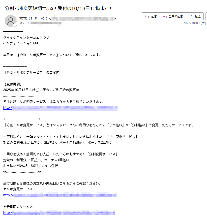 ジャックスインターコムクラブ インフォメーションMAIL 本日は、【分割・リボ変更サービス】についてご案内いたします。 「分割・リボ変更サービス」のご案内 【受付期間】 2025年10月13日 お支払い予定のご利用分の変更は ▼「分割・リボ変更サービス」はこちらからお手続きいただけます。 http://「分割・リボ変更サービス」とはショッピングのご利用分をあとから「リボ払い」や「分割払い」に変更いただるサービスです。 ・毎月決めた一定額でゆとりをもってお支払いしたい方におすすめ!「リボ変更サービス」 対象のご利用分…1回払い、2回払い、ボーナス1回払い、ボーナス2回払い ・回数を決めて計画的にお支払いしたい方におすすめ!「分割変更サービス」 対象のご利用分…1回払い、ボーナス1回払い お支払い回数…3~36回払いから選択 受付期間と変更後のお支払い開始日はこちらからご確認ください。 ▼リボ変更サービス http:/▼分割変更サービス http:/※分割変更サービスは1万円未満(税込)のご利用分、ボーナス2回払い・リボ払い等1回払い以外のご利用分、キャッシングサービス・カード年会費、及び一部加盟店でのご利用分などは本サービスの対象外です。 ※リボ変更サービスは3回払い以上の分割払い・キャッシングサービス・カード年会費、及び一部加盟店でのご利用分などは本サービスの対象外です。 ※リボ変更サービスは「2回払い」「ボーナス2回払い」「スキップ2回払い」のご利用分はお支払い開始前の場合のみ本サービスの対象となります。既に初回お支払い日が到来済みのご利用分を「リボ払い」へ変更することはできません。また、1回目のお支払い分のみ、2回目のお支払い分のみを「リボ払い」へ変更することはできません。 ※カードのご利用状況によっては、「分割・リボ変更サービス」がご利用いただけない場合がございます。 ※一部カード・利用分が対象とならない場合がございます。 ※分割払い、リボ払いは所定の手数料がかかります。手数料は、変更後のお支払い開始月からかかります。(一部条件の異なるカードがございます)。 ※リボ払いをお支払いコース以下の金額でご利用いただいた場合でも、手数料がかかります。 ※取引条件の詳細につきましては、こちらをご覧ください(一部条件の異なるカードがございます)。 http:/ジャックスカードに関するよくあるご質問にQ&A形式でお答えしております。 こちらよりご確認ください。 ▼よくあるご質問 http://このメールは、2025/9/29現在インターコムクラブにご登録いただき、お知らせメール配信の登録をいただいた方に送信しております。 □インターコムクラブインフォメーションMAILの配信停止はこちら https:/※配信停止およびカード解約手続き中に他のご案内メールが届く場合があります。 【配信元】 株式会社ジャックス https:/送信者の住所はこちら http://お問い合わせ先 http://スマートフォン専用「ジャックスお問い合わせメニュー」 http://インターコムクラブに関するお問い合わせ先 http://※このメールは、送信専用メールアドレスから送信されております。ご返信いただきましても、ご返答いたしかねますのでご了承願います。 ※掲載されている全ての製品名又はサービス名は、各社の登録商標又は商標です。 Copyright(C) JACCS Co.,Ltd. All Rights Reserved.