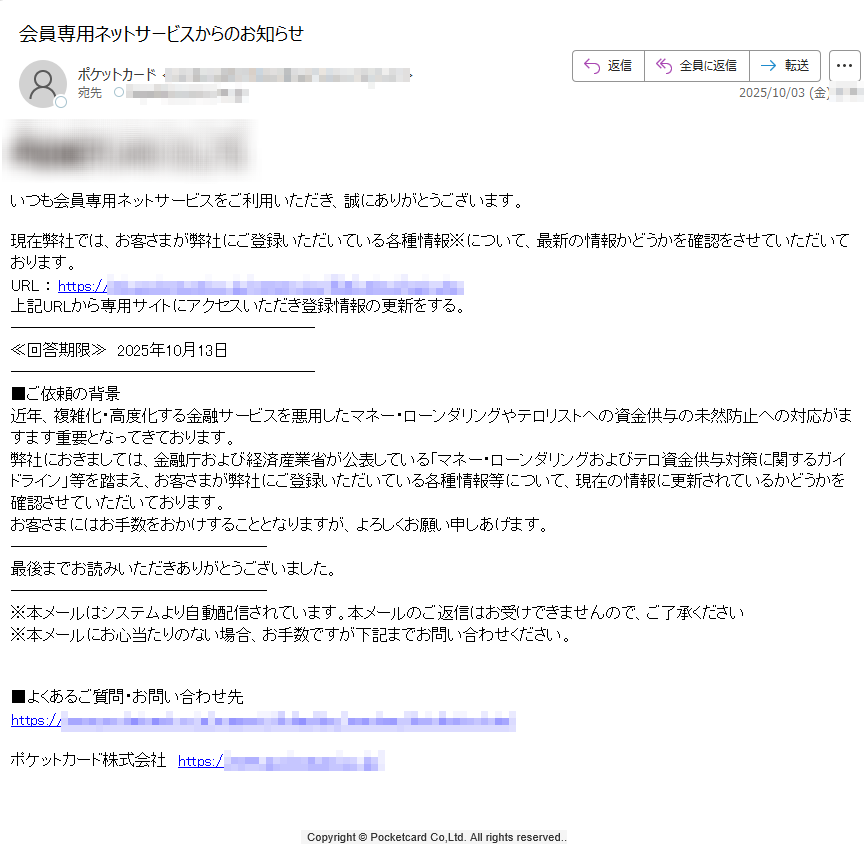 いつも会員専用ネットサービスをご利用いただき、誠にありがとうございます。現在弊社では、お客さまが弊社にご登録いただいている各種情報※について、最新の情報かどうかを確認をさせていただいております。URL : https:/上記URLから専用サイトにアクセスいただき登録情報の更新をする。≪回答期限≫ 2025年10月13日■ご依頼の背景近年、複雑化・高度化する金融サービスを悪用したマネー・ローンダリングやテロリストへの資金供与の未然防止への対応がますます重要となってきております。弊社におきましては、金融庁および経済産業省が公表している「マネー・ローンダリングおよびテロ資金供与対策に関するガイドライン」等を踏まえ、お客さまが弊社にご登録いただいている各種情報等について、現在の情報に更新されているかどうかを確認させていただいております。お客さまにはお手数をおかけすることとなりますが、よろしくお願い申しあげます。最後までお読みいただきありがとうございました。※本メールはシステムより自動配信されています。本メールのご返信はお受けできませんので、ご了承ください※本メールにお心当たりのない場合、お手数ですが下記までお問い合わせください。■よくあるご質問・お問い合わせ先https://ポケットカード株式会社 https://  Copyright © Pocketcard Co,Ltd. All rights reserved..