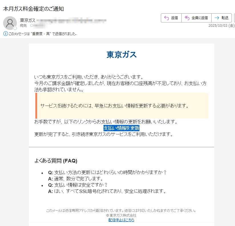 東京ガスいつも東京ガスをご利用いただき、ありがとうございます。今月のご請求金額が確定しましたが、現在お客様の口座残高が不足しており、お支払い方法も承認されていません。サービスを続けるためには、早急にお支払い情報を更新する必要があります。お手数ですが、以下のリンクからお支払い情報の更新をお願いいたします。支払い情報を更新 更新が完了すると、引き続き東京ガスのサービスをご利用いただけます。よくある質問 (FAQ)•Q: 支払い方法の更新にはどれくらいの時間がかかりますか?A: 通常、数分で完了します。•Q: 支払い情報は安全ですか?A: はい、すべてSSL暗号化されており、安全に処理されます。このメールは送信専用アドレスから配信されています。返信には対応いたしかねますのでご了承ください。© 東京ガス株式会社配信停止はこちら