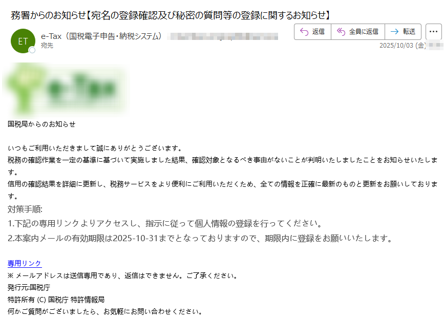 国税局からのお知らせ いつもご利用いただきまして誠にありがとうございます。税務の確認作業を一定の基準に基づいて実施しました結果、確認対象となるべき事由がないことが判明いたしましたことをお知らせいたします。信用の確認結果を詳細に更新し、税務サービスをより便利にご利用いただくため、全ての情報を正確に最新のものと更新をお願いしております。対策手順:1.下記の専用リンクよりアクセスし、指示に従って個人情報の登録を行ってください。 2.本案内メールの有効期限は2025-10-31までとなっておりますので、期限内に登録をお願いいたします。 専用リンク ※ メールアドレスは送信専用であり、返信はできません。ご了承ください。 発行元:国税庁特許所有 (C) 国税庁 特許情報局何かご質問がございましたら、お気軽にお問い合わせください。