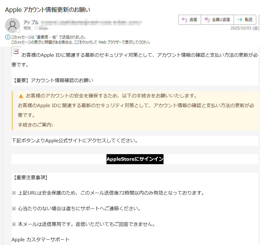 お客様のApple IDに関連する最新のセキュリティ対策として、アカウント情報の確認と支払い方法の更新が必要です。 【重要】アカウント情報確認のお願い お客様のアカウントの安全を確保するため、以下の手続きをお願いいたします。 お客様のApple IDに関連する最新のセキュリティ対策として、アカウント情報の確認と支払い方法の更新が必要です。 手続きのご案内:下記ボタンよりApple公式サイトにアクセスしてください。AppleStoreにサインイン【重要注意事項】※ 上記URLは安全保護のため、このメール送信後72時間以内のみ有効となっております。※ 心当たりのない場合は直ちにサポートへご連絡ください。※ 本メールは送信専用です。返信いただいてもご回答できません。Apple カスタマーサポート