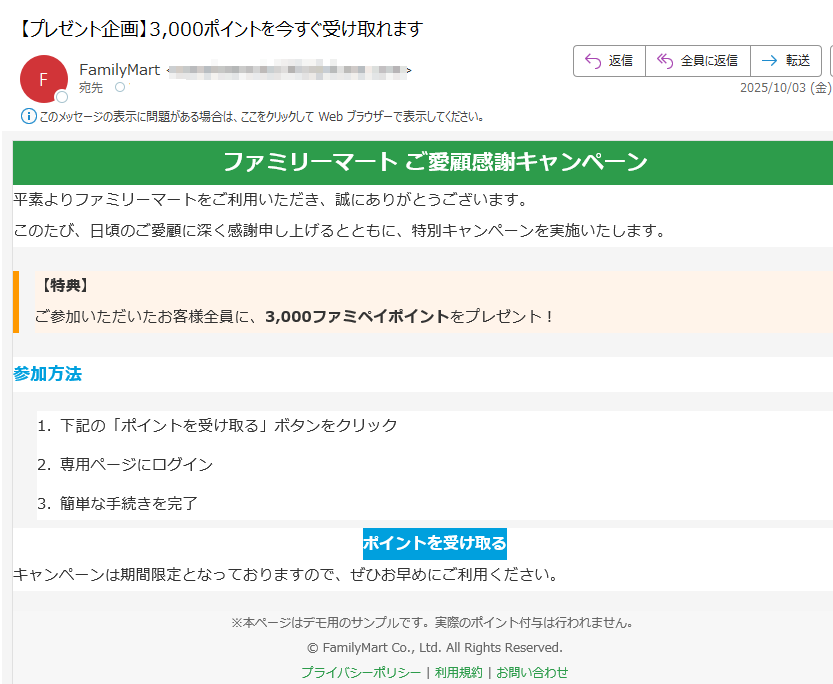 ファミリーマート ご愛顧感謝キャンペーン 平素よりファミリーマートをご利用いただき、誠にありがとうございます。このたび、日頃のご愛顧に深く感謝申し上げるとともに、特別キャンペーンを実施いたします。【特典】ご参加いただいたお客様全員に、3,000ファミペイポイントをプレゼント! 参加方法1.下記の「ポイントを受け取る」ボタンをクリック 2.専用ページにログイン 3.簡単な手続きを完了 ポイントを受け取る キャンペーンは期間限定となっておりますので、ぜひお早めにご利用ください。※本ページはデモ用のサンプルです。実際のポイント付与は行われません。© FamilyMart Co., Ltd. All Rights Reserved.プライバシーポリシー | 利用規約 | お問い合わせ