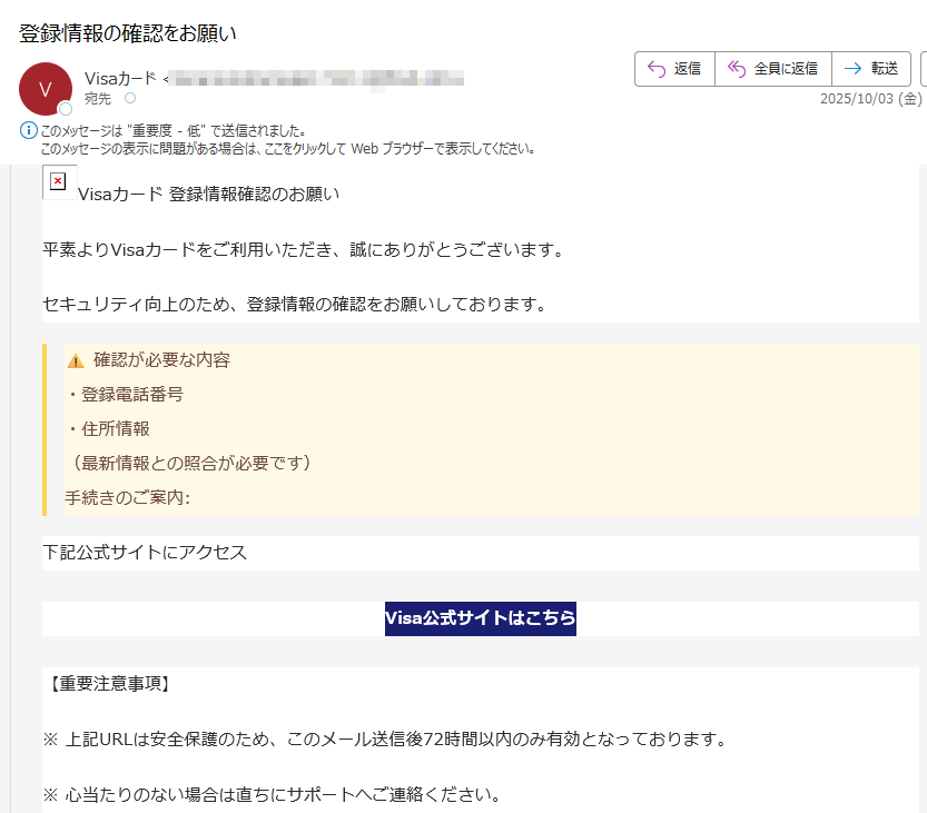 Visaカード 登録情報確認のお願い 平素よりVisaカードをご利用いただき、誠にありがとうございます。セキュリティ向上のため、登録情報の確認をお願いしております。確認が必要な内容 ・登録電話番号 ・住所情報 (最新情報との照合が必要です) 手続きのご案内:下記公式サイトにアクセスVisa公式サイトはこちら【重要注意事項】※ 上記URLは安全保護のため、このメール送信後72時間以内のみ有効となっております。※ 心当たりのない場合は直ちにサポートへご連絡ください。※ 本メールは送信専用です。返信いただいてもご回答できません。Visa カスタマーサポート