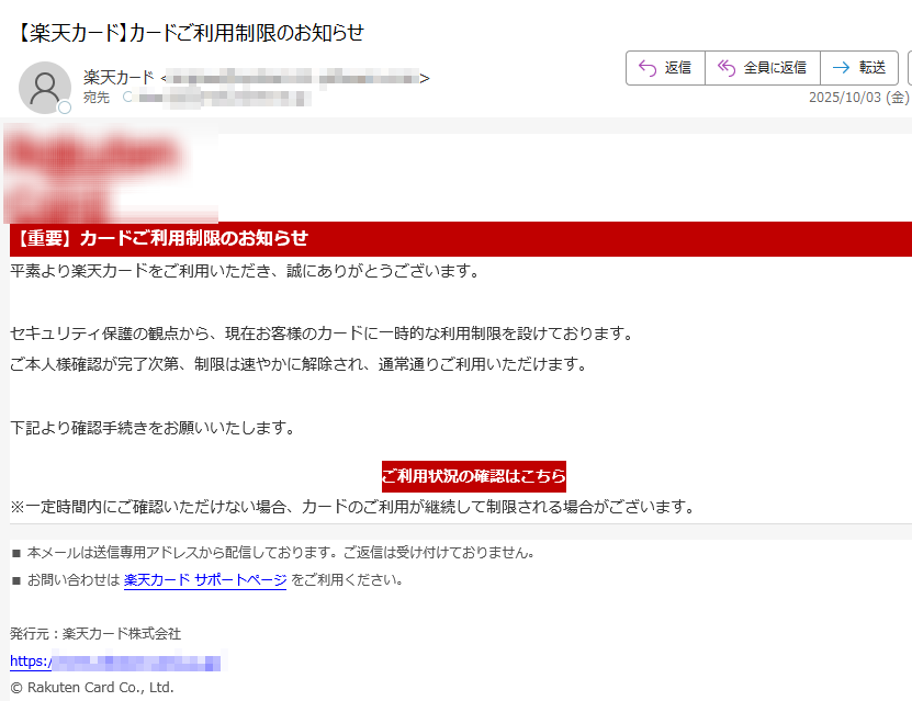 【重要】カードご利用制限のお知らせ平素より楽天カードをご利用いただき、誠にありがとうございます。セキュリティ保護の観点から、現在お客様のカードに一時的な利用制限を設けております。ご本人様確認が完了次第、制限は速やかに解除され、通常通りご利用いただけます。下記より確認手続きをお願いいたします。ご利用状況の確認はこちら ※一定時間内にご確認いただけない場合、カードのご利用が継続して制限される場合がございます。■ 本メールは送信専用アドレスから配信しております。ご返信は受け付けておりません。■ お問い合わせは 楽天カード サポートページ をご利用ください。発行元:楽天カード株式会社https:/© Rakuten Card Co., Ltd.