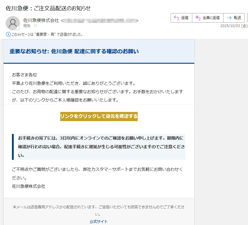 重要なお知らせ: 佐川急便 配達に関する確認のお願いお客さま各位平素より佐川急便をご利用いただき、誠にありがとうございます。このたび、お荷物の配達に関する重要なお知らせがございます。お手数をおかけいたしますが、以下のリンクからご本人様確認をお願いいたします。リンクをクリックして身元を確認する お手続きの完了には、3日以内にオンラインでのご確認をお願い申し上げます。期限内に確認が行われない場合、配達手続きに遅延が生じる可能性がございますのでご注意ください。ご不明点やご質問がございましたら、弊社カスタマーサポートまでお気軽にお問い合わせください。佐川急便株式会社本メールは送信専用アドレスから配信されています。ご返信いただいても回答できませんのでご了承ください。公式サイト