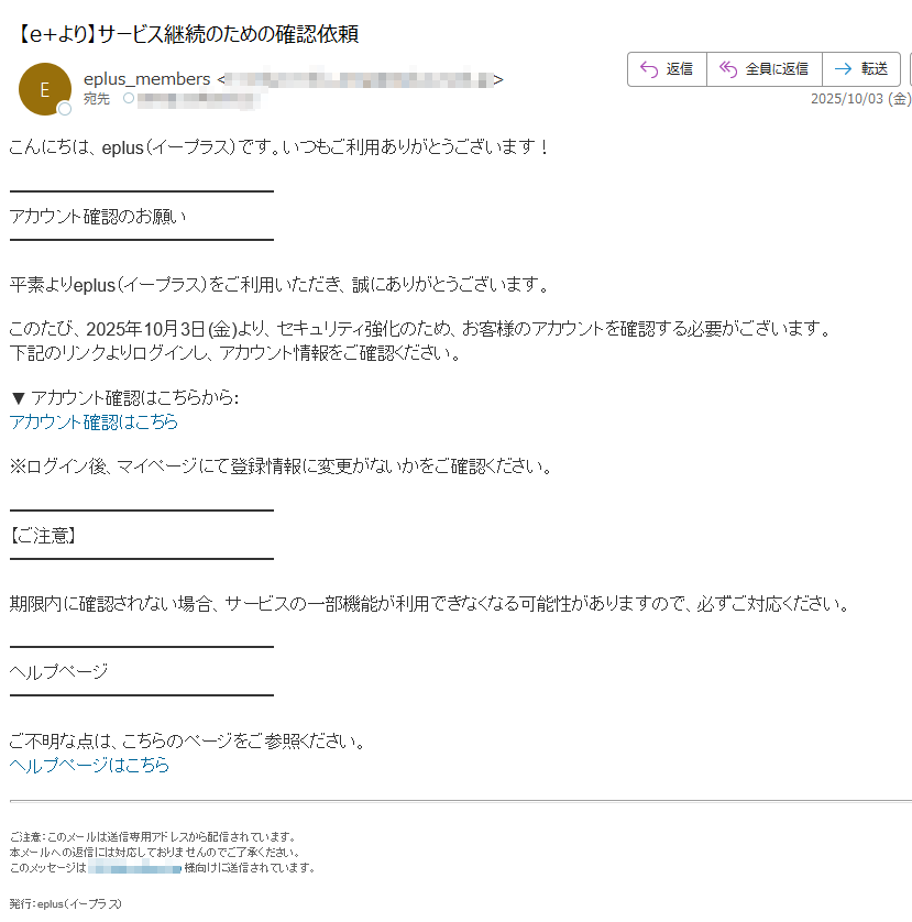 こんにちは、eplus(イープラス)です。いつもご利用ありがとうございます!アカウント確認のお願い平素よりeplus(イープラス)をご利用いただき、誠にありがとうございます。このたび、2025年10月3日(金)より、セキュリティ強化のため、お客様のアカウントを確認する必要がございます。下記のリンクよりログインし、アカウント情報をご確認ください。▼ アカウント確認はこちらから:アカウント確認はこちら ※ログイン後、マイページにて登録情報に変更がないかをご確認ください。【ご注意】期限内に確認されない場合、サービスの一部機能が利用できなくなる可能性がありますので、必ずご対応ください。ヘルプページご不明な点は、こちらのページをご参照ください。ヘルプページはこちらご注意:このメールは送信専用アドレスから配信されています。本メールへの返信には対応しておりませんのでご了承ください。このメッセージは様向けに送信されています。 発行:eplus(イープラス)