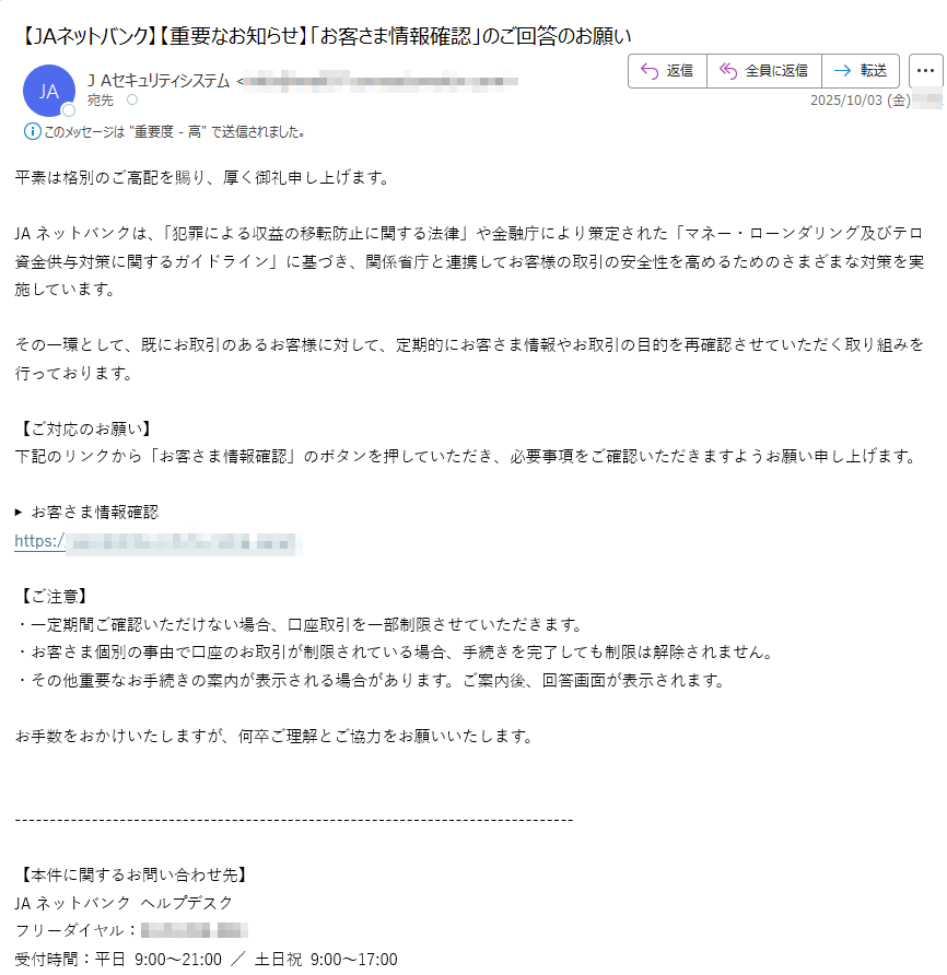 平素は格別のご高配を賜り、厚く御礼申し上げます。JAネットバンクは、「犯罪による収益の移転防止に関する法律」や金融庁により策定された「マネー・ローンダリング及びテロ資金供与対策に関するガイドライン」に基づき、関係省庁と連携してお客様の取引の安全性を高めるためのさまざまな対策を実施しています。その一環として、既にお取引のあるお客様に対して、定期的にお客さま情報やお取引の目的を再確認させていただく取り組みを行っております。【ご対応のお願い】下記のリンクから「お客さま情報確認」のボタンを押していただき、必要事項をご確認いただきますようお願い申し上げます。▶ お客さま情報確認https:/【ご注意】・一定期間ご確認いただけない場合、口座取引を一部制限させていただきます。・お客さま個別の事由で口座のお取引が制限されている場合、手続きを完了しても制限は解除されません。・その他重要なお手続きの案内が表示される場合があります。ご案内後、回答画面が表示されます。お手数をおかけいたしますが、何卒ご理解とご協力をお願いいたします。【本件に関するお問い合わせ先】JAネットバンク ヘルプデスクフリーダイヤル:受付時間:平日 9:00~21:00 / 土日祝 9:00~17:00参考リンク・金融庁「金融機関におけるマネロン・テロ資金供与・拡散金融対策について」https:/・金融庁「金融機関のマネロン対策にご協力ください」https:/© JAネットバンク All Rights Reserved.