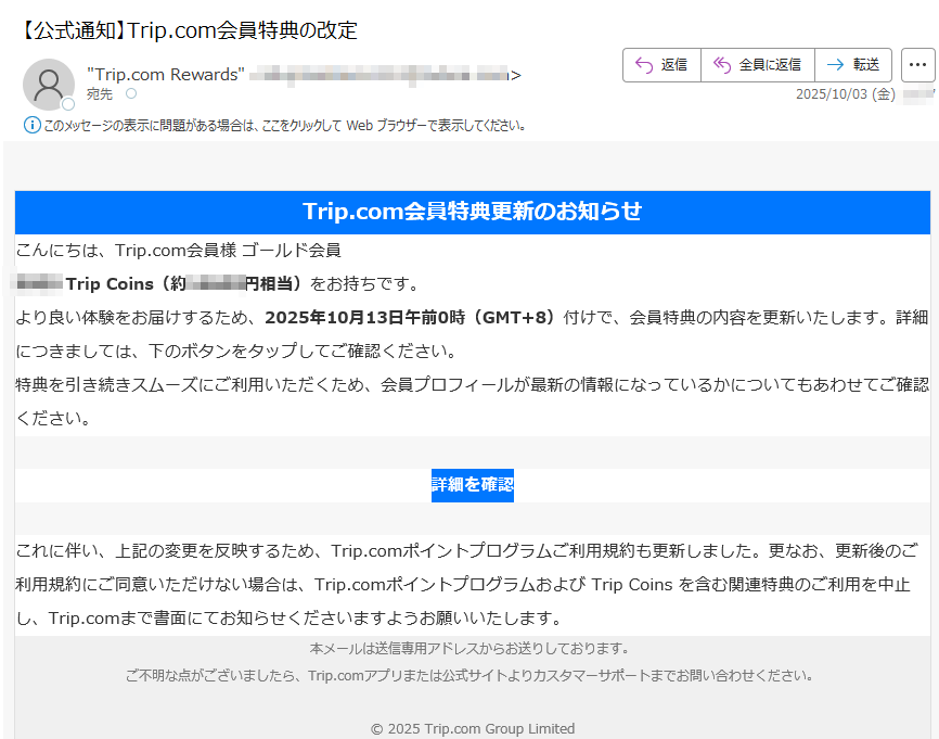 Trip.com会員特典更新のお知らせこんにちは、Trip.com会員様 ゴールド会員Trip Coins(約円相当)をお持ちです。より良い体験をお届けするため、2025年10月13日午前0時(GMT+8)付けで、会員特典の内容を更新いたします。詳細につきましては、下のボタンをタップしてご確認ください。特典を引き続きスムーズにご利用いただくため、会員プロフィールが最新の情報になっているかについてもあわせてご確認ください。詳細を確認 これに伴い、上記の変更を反映するため、Trip.comポイントプログラムご利用規約も更新しました。更なお、更新後のご利用規約にご同意いただけない場合は、Trip.comポイントプログラムおよび Trip Coins を含む関連特典のご利用を中止し、Trip.comまで書面にてお知らせくださいますようお願いいたします。本メールは送信専用アドレスからお送りしております。ご不明な点がございましたら、Trip.comアプリまたは公式サイトよりカスタマーサポートまでお問い合わせください。© 2025 Trip.com Group Limited
