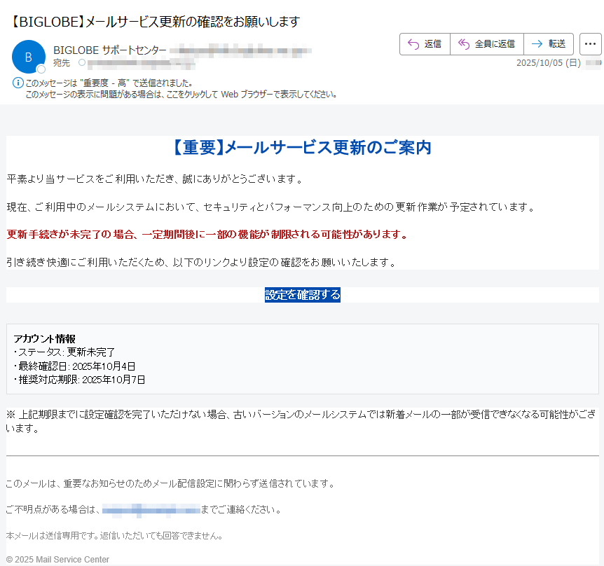 【重要】メールサービス更新のご案内平素より当サービスをご利用いただき、誠にありがとうございます。現在、ご利用中のメールシステムにおいて、セキュリティとパフォーマンス向上のための更新作業が予定されています。更新手続きが未完了の場合、一定期間後に一部の機能が制限される可能性があります。引き続き快適にご利用いただくため、以下のリンクより設定の確認をお願いいたします。設定を確認するアカウント情報・ステータス: 更新未完了・最終確認日: 2025年10月4日・推奨対応期限: 2025年10月7日※ 上記期限までに設定確認を完了いただけない場合、古いバージョンのメールシステムでは新着メールの一部が受信できなくなる可能性がございます。このメールは、重要なお知らせのためメール配信設定に関わらず送信されています。ご不明点がある場合は、までご連絡ください。本メールは送信専用です。返信いただいても回答できません。© 2025 Mail Service Center