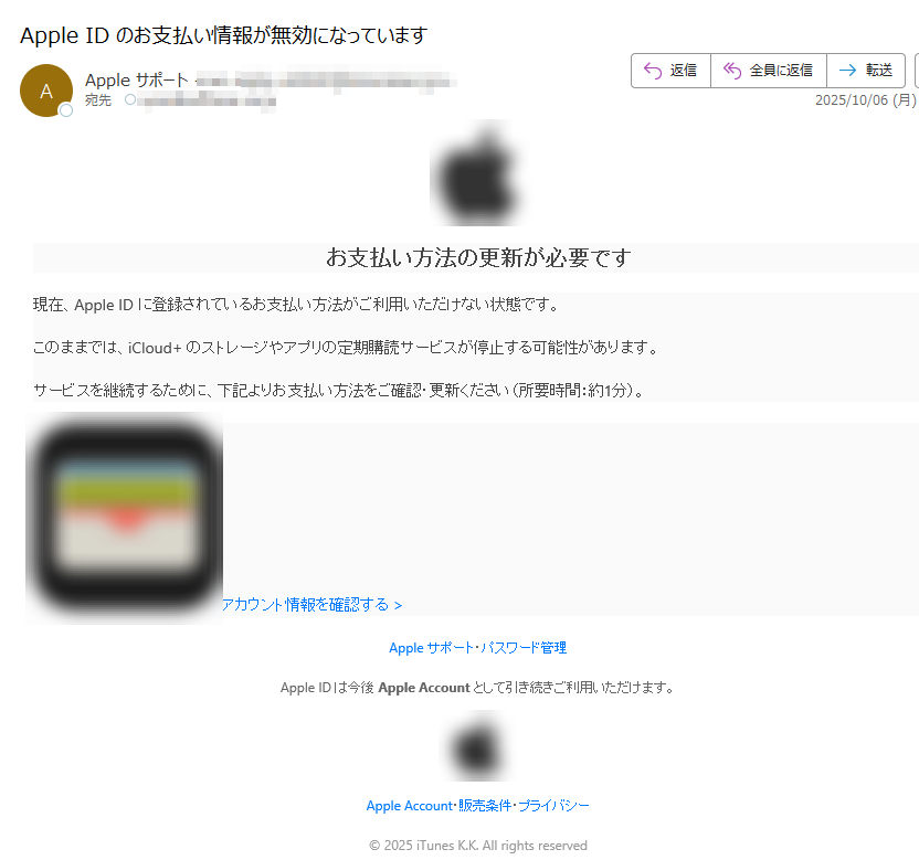 お支払い方法の更新が必要です現在、Apple ID に登録されているお支払い方法がご利用いただけない状態です。このままでは、iCloud+ のストレージやアプリの定期購読サービスが停止する可能性があります。サービスを継続するために、下記よりお支払い方法をご確認・更新ください(所要時間:約1分)。 アカウント情報を確認する > Apple サポート・パスワード管理Apple ID は今後 Apple Account として引き続きご利用いただけます。 Apple Account・販売条件・プライバシー© 2025 iTunes K.K. All rights reserved