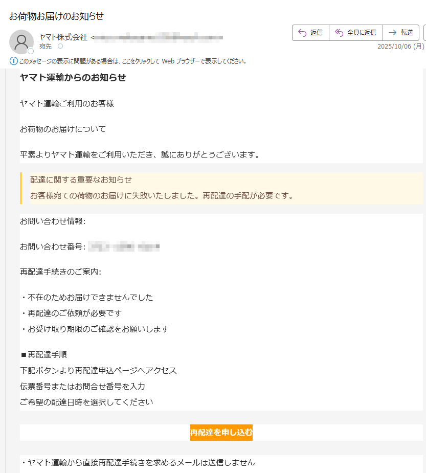 ヤマト運輸からのお知らせヤマト運輸ご利用のお客様お荷物のお届けについて平素よりヤマト運輸をご利用いただき、誠にありがとうございます。配達に関する重要なお知らせお客様宛ての荷物のお届けに失敗いたしました。再配達の手配が必要です。お問い合わせ情報:お問い合わせ番号: 再配達手続きのご案内:・不在のためお届けできませんでした・再配達のご依頼が必要です・お受け取り期限のご確認をお願いします■再配達手順下記ボタンより再配達申込ページへアクセス伝票番号またはお問合せ番号を入力ご希望の配達日時を選択してください再配達を申し込む・ヤマト運輸から直接再配達手続きを求めるメールは送信しません再配達手続きは必ず上記公式サイトから行ってください不審なリンクや電話での情報入力を求められることはありませんヤマト運輸カスタマーサポート