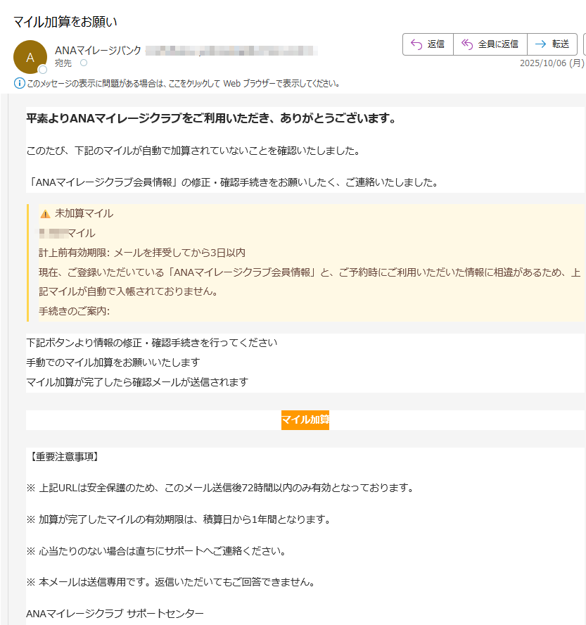 平素よりANAマイレージクラブをご利用いただき、ありがとうございます。このたび、下記のマイルが自動で加算されていないことを確認いたしました。「ANAマイレージクラブ会員情報」の修正・確認手続きをお願いしたく、ご連絡いたしました。未加算マイルマイル 計上前有効期限: メールを拝受してから3日以内 現在、ご登録いただいている「ANAマイレージクラブ会員情報」と、ご予約時にご利用いただいた情報に相違があるため、上記マイルが自動で入帳されておりません。手続きのご案内:下記ボタンより情報の修正・確認手続きを行ってください 手動でのマイル加算をお願いいたします マイル加算が完了したら確認メールが送信されますマイル加算【重要注意事項】※ 上記URLは安全保護のため、このメール送信後72時間以内のみ有効となっております。※ 加算が完了したマイルの有効期限は、積算日から1年間となります。※ 心当たりのない場合は直ちにサポートへご連絡ください。※ 本メールは送信専用です。返信いただいてもご回答できません。ANAマイレージクラブ サポートセンター