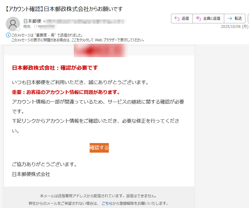 日本郵政株式会社:確認が必要ですいつも日本郵便をご利用いただき、誠にありがとうございます。重要:お客様のアカウント情報に問題があります。アカウント情報の一部が間違っているため、サービスの継続に関する確認が必要です。下記リンクからアカウント情報をご確認いただき、必要な修正を行ってください。確認する ご協力ありがとうございます。日本郵便株式会社本メールは送信専用アドレスから配信されています。返信はできません。弊社からのメールをご希望されない場合は、 こちらから登録解除をお願いいたします。