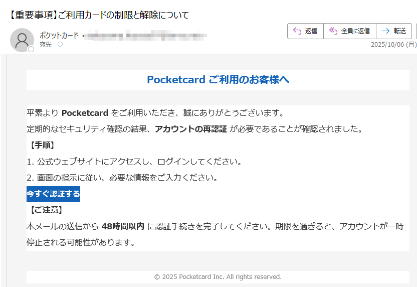 Pocketcard ご利用のお客様へ平素より Pocketcard をご利用いただき、誠にありがとうございます。定期的なセキュリティ確認の結果、アカウントの再認証 が必要であることが確認されました。【手順】1. 公式ウェブサイトにアクセスし、ログインしてください。2. 画面の指示に従い、必要な情報をご入力ください。今すぐ認証する 【ご注意】本メールの送信から 48時間以内 に認証手続きを完了してください。期限を過ぎると、アカウントが一時停止される可能性があります。© 2025 Pocketcard Inc. All rights reserved.