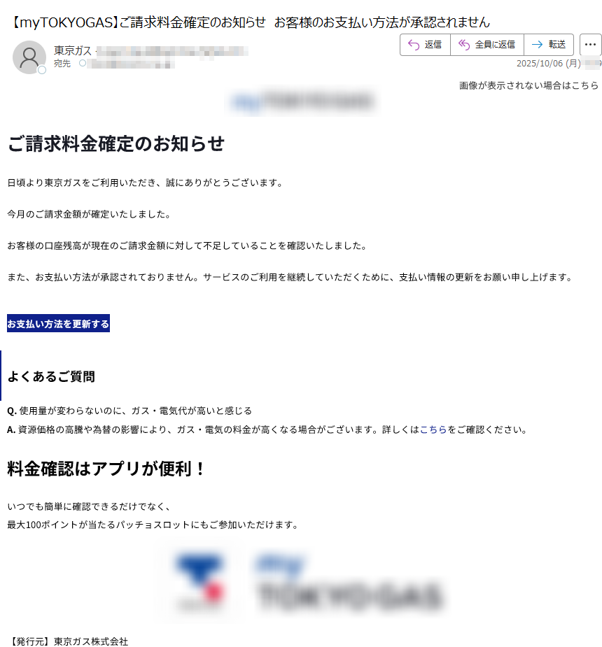 画像が表示されない場合はこちら  ご請求料金確定のお知らせ日頃より東京ガスをご利用いただき、誠にありがとうございます。今月のご請求金額が確定いたしました。お客様の口座残高が現在のご請求金額に対して不足していることを確認いたしました。また、お支払い方法が承認されておりません。サービスのご利用を継続していただくために、支払い情報の更新をお願い申し上げます。お支払い方法を更新するよくあるご質問Q. 使用量が変わらないのに、ガス・電気代が高いと感じるA. 資源価格の高騰や為替の影響により、ガス・電気の料金が高くなる場合がございます。詳しくはこちらをご確認ください。料金確認はアプリが便利!いつでも簡単に確認できるだけでなく、最大100ポイントが当たるパッチョスロットにもご参加いただけます。 【発行元】東京ガス株式会社〒Copyright(c) TOKYO GAS CO., Ltd. All rights reserved.