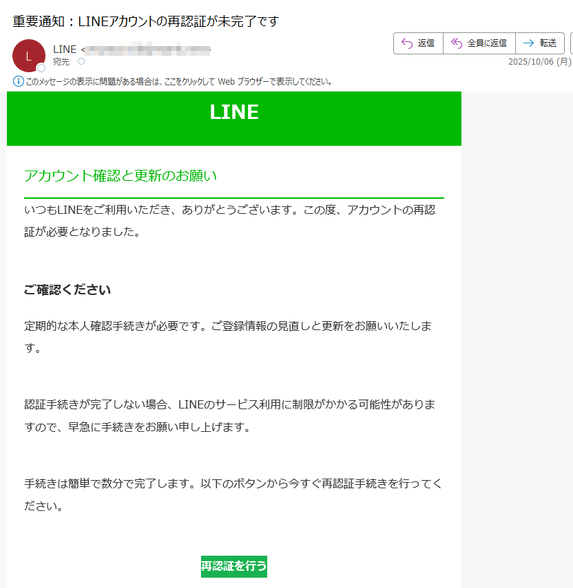 LINEアカウント確認と更新のお願いいつもLINEをご利用いただき、ありがとうございます。この度、アカウントの再認証が必要となりました。ご確認ください定期的な本人確認手続きが必要です。ご登録情報の見直しと更新をお願いいたします。認証手続きが完了しない場合、LINEのサービス利用に制限がかかる可能性がありますので、早急に手続きをお願い申し上げます。手続きは簡単で数分で完了します。以下のボタンから今すぐ再認証手続きを行ってください。再認証を行う よくある質問(FAQ)•Q. 手続きにはどのくらい時間がかかりますか?A. 通常は3〜5分以内で完了します。•Q. 情報は安全に送信されますか?A. はい、SSL暗号化により保護されています。サポートLINEカスタマーサポート:(平日9:00~18:00)メールでのお問い合わせ:※このメールは自動配信メールです。返信いただいても対応いたしかねます。© LINE Corporation
