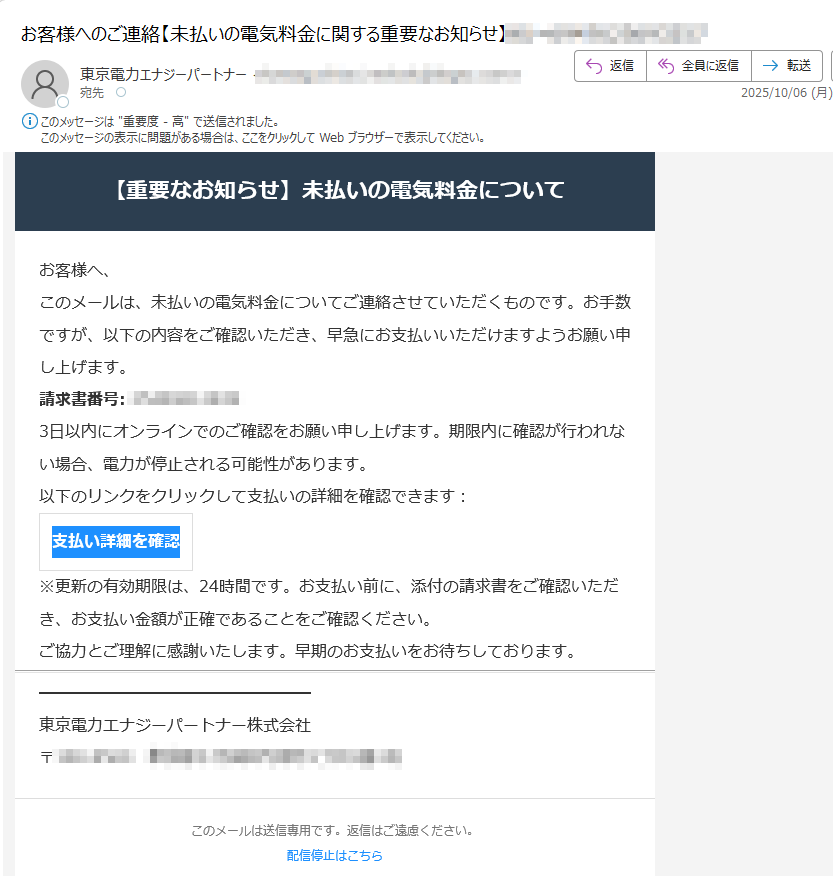 【重要なお知らせ】未払いの電気料金についてお客様へ、このメールは、未払いの電気料金についてご連絡させていただくものです。お手数ですが、以下の内容をご確認いただき、早急にお支払いいただけますようお願い申 し上げます。請求書番号:3日以内にオンラインでのご確認をお願い申し上げます。期限内に確認が行われない場合、電力が停止される可能性があります。以下のリンクをクリックして支払いの詳細を確認できます:支払い詳細を確認 ※更新の有効期限は、24時間です。お支払い前に、添付の請求書をご確認いただき、お支払い金額が正確であることをご確認ください。ご協力とご理解に感謝いたします。早期のお支払いをお待ちしております。東京電力エナジーパートナー株式会社〒このメールは送信専用です。返信はご遠慮ください。配信停止はこちら