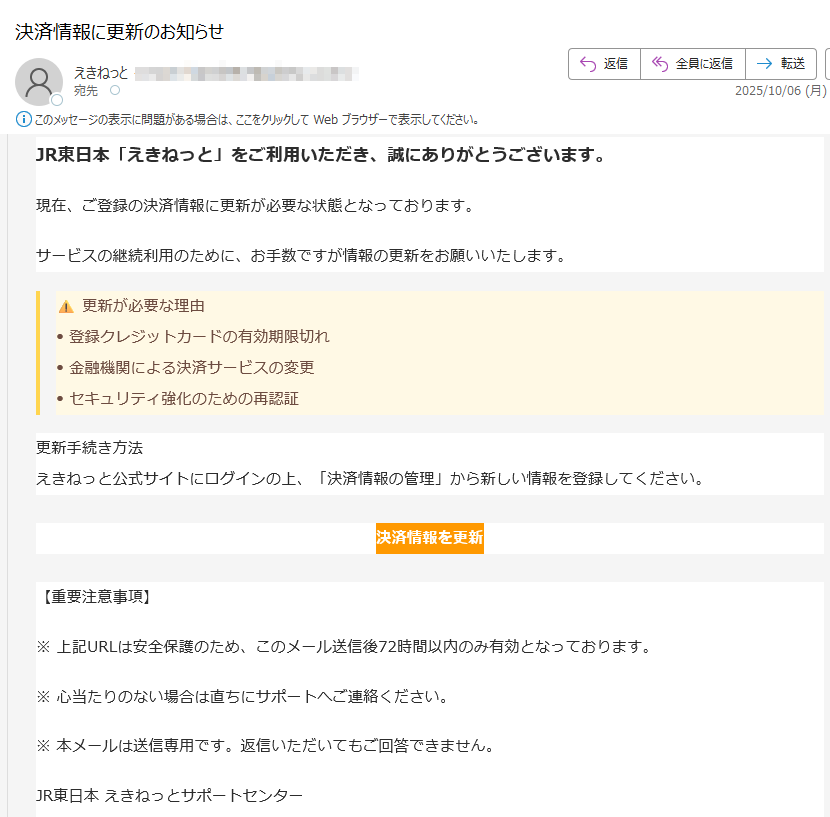 JR東日本「えきねっと」をご利用いただき、誠にありがとうございます。現在、ご登録の決済情報に更新が必要な状態となっております。サービスの継続利用のために、お手数ですが情報の更新をお願いいたします。更新が必要な理由• 登録クレジットカードの有効期限切れ• 金融機関による決済サービスの変更• セキュリティ強化のための再認証更新手続き方法えきねっと公式サイトにログインの上、「決済情報の管理」から新しい情報を登録してください。決済情報を更新【重要注意事項】※ 上記URLは安全保護のため、このメール送信後72時間以内のみ有効となっております。※ 心当たりのない場合は直ちにサポートへご連絡ください。※ 本メールは送信専用です。返信いただいてもご回答できません。JR東日本 えきねっとサポートセンター