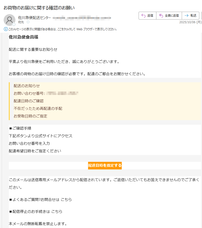 佐川急便会員様配送に関する重要なお知らせ平素より佐川急便をご利用いただき、誠にありがとうございます。お客様の荷物のお届け日時の確認が必要です。配達のご都合をお聞かせください。配送のお知らせお問い合わせ番号:配達日時のご確認不在だったため再配達の手配お受取日時のご指定■ご確認手順下記ボタンより公式サイトにアクセスお問い合わせ番号を入力配達希望日時をご指定ください配達日時を指定するこのメールは送信専用メールアドレスから配信されています。ご返信いただいてもお答えできませんのでご了承ください。■よくあるご質問?お問合せは こちら■配信停止のお手続きは こちら本メールの無断転載を禁止します。