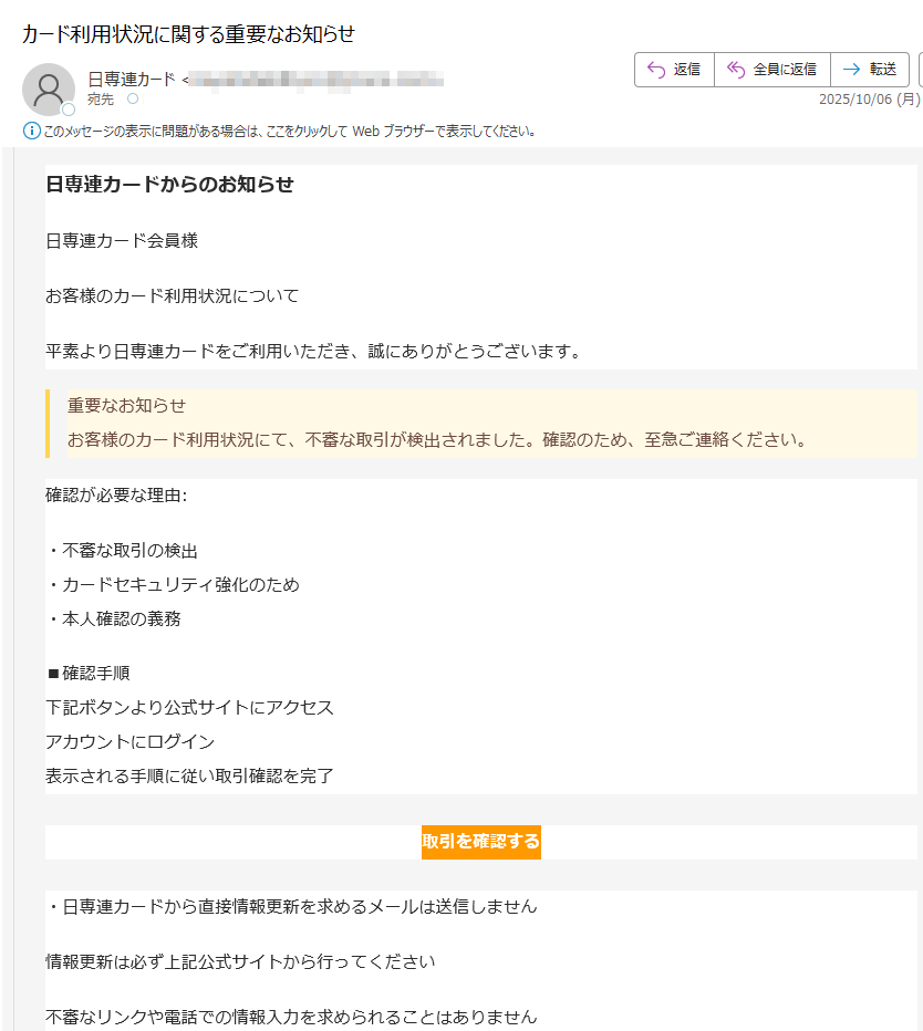 日専連カードからのお知らせ日専連カード会員様お客様のカード利用状況について平素より日専連カードをご利用いただき、誠にありがとうございます。重要なお知らせお客様のカード利用状況にて、不審な取引が検出されました。確認のため、至急ご連絡ください。確認が必要な理由:・不審な取引の検出・カードセキュリティ強化のため・本人確認の義務■確認手順下記ボタンより公式サイトにアクセスアカウントにログイン表示される手順に従い取引確認を完了取引を確認する・日専連カードから直接情報更新を求めるメールは送信しません情報更新は必ず上記公式サイトから行ってください不審なリンクや電話での情報入力を求められることはありません日専連カードカスタマーサポート