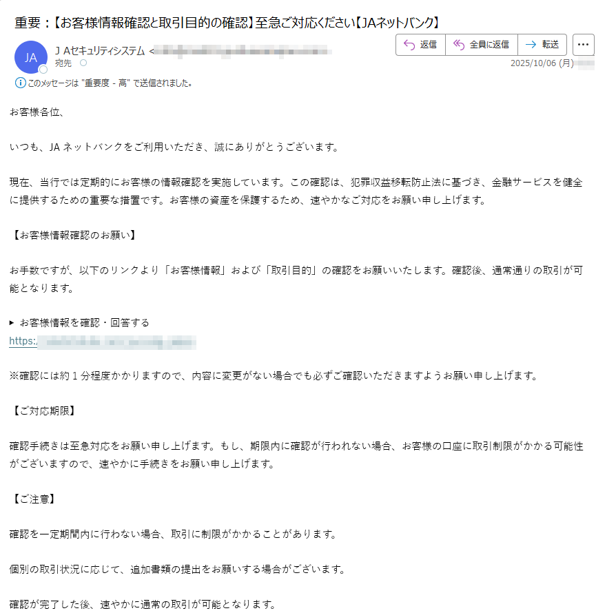 お客様各位、いつも、JAネットバンクをご利用いただき、誠にありがとうございます。現在、当行では定期的にお客様の情報確認を実施しています。この確認は、犯罪収益移転防止法に基づき、金融サービスを健全に提供するための重要な措置です。お客様の資産を保護するため、速やかなご対応をお願い申し上げます。【お客様情報確認のお願い】お手数ですが、以下のリンクより「お客様情報」および「取引目的」の確認をお願いいたします。確認後、通常通りの取引が可能となります。▶ お客様情報を確認・回答するhttps://※確認には約1分程度かかりますので、内容に変更がない場合でも必ずご確認いただきますようお願い申し上げます。【ご対応期限】確認手続きは至急対応をお願い申し上げます。もし、期限内に確認が行われない場合、お客様の口座に取引制限がかかる可能性がございますので、速やかに手続きをお願い申し上げます。【ご注意】確認を一定期間内に行わない場合、取引に制限がかかることがあります。個別の取引状況に応じて、追加書類の提出をお願いする場合がございます。確認が完了した後、速やかに通常の取引が可能となります。【お問い合わせ先】確認手続きに関するご不明点がありましたら、下記カスタマーサポートまでご連絡ください。JAネットバンク ヘルプデスク電話番号:(平日 9:00~17:00/土日祝除く)今後とも、JAネットバンクをご愛顧賜りますようお願い申し上げます。© JAネットバンク All Rights Reserved.