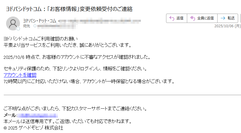 ヨドバシドットコムご利用確認のお願い 平素より当サービスをご利用いただき、誠にありがとうございます。2025/10/6 時点で、お客様のアカウントに不審なアクセスが確認されました。セキュリティ保護のため、下記リンクよりログインし、情報をご確認ください。アカウントを確認 72時間以内にご対応いただけない場合、アカウントが一時保留となる場合がございます。ご不明な点がございましたら、下記カスタマーサポートまでご連絡ください。メール:本メールは送信専用です。ご返信いただいても対応できかねます。© 2025株式会社