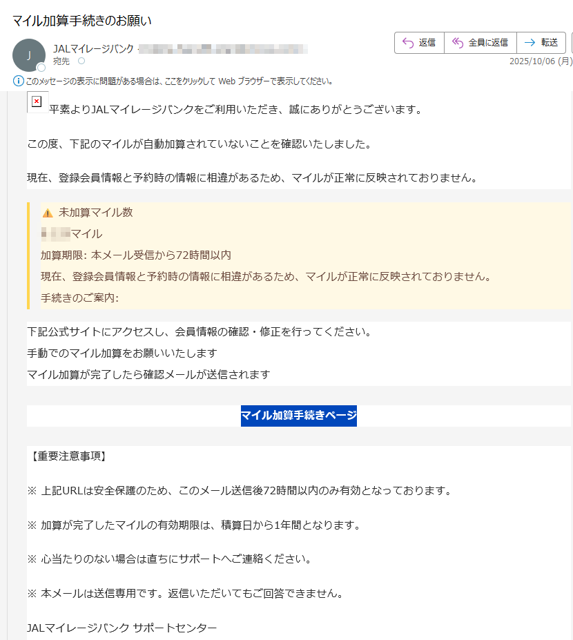 平素よりJALマイレージバンクをご利用いただき、誠にありがとうございます。 この度、下記のマイルが自動加算されていないことを確認いたしました。現在、登録会員情報と予約時の情報に相違があるため、マイルが正常に反映されておりません。未加算マイル数マイル 加算期限: 本メール受信から72時間以内 現在、登録会員情報と予約時の情報に相違があるため、マイルが正常に反映されておりません。手続きのご案内:下記公式サイトにアクセスし、会員情報の確認・修正を行ってください。 手動でのマイル加算をお願いいたします マイル加算が完了したら確認メールが送信されますマイル加算手続きページ【重要注意事項】※ 上記URLは安全保護のため、このメール送信後72時間以内のみ有効となっております。※ 加算が完了したマイルの有効期限は、積算日から1年間となります。※ 心当たりのない場合は直ちにサポートへご連絡ください。※ 本メールは送信専用です。返信いただいてもご回答できません。JALマイレージバンク サポートセンター