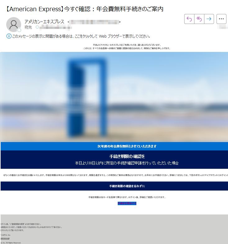 お客様にとって、一番頼りになる存在でありたい。 ブラウザで見る方はこちら 平素よりアメリカン・エキスプレスをご利用いただき、誠にありがとうございます。このたび、すべての会員様へ日頃のご愛顧に感謝の意を込めまして、特別なご案内を申し上げます。次年度の年会費を無料とさせていただきます 手続き期限の確認を 本日より30日以内に所定の手続き確認申請を行っていただいた場合 ぜひこの機会にお手続きをお願いいたします。手続き期限は本日より30日間となっております。期限を過ぎますと、この特別なご案内は無効となりますので、お早めにお手続きください。詳細につきましては、下記のボタンよりマイアカウントにログインしてご確認いただけます。 手続き期限の確認を忘れずに 手続き期限は各カード会員様で異なります。ログイン後、詳細をご確認いただけます。 手続きを開始する 注意事項 ・配信アドレスの変更は、マイアカウントにログイン後、ご登録情報の変更よりお手続きください。・本Eメールは送信専用Eメールアドレスから配信されています。ご返信いただいてもお応えいたしかねますのでご了承ください。・顧客プライバシーにつきましては、こちらをクリックしてご覧いただけます。 【発行】アメリカン・エキスプレス・インターナショナル, Inc.東京都americanexpress.co.jp Copyright © American Express International, Inc. All Rights Reserved.