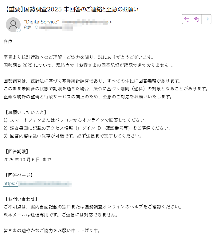 各位平素より統計行政へのご理解・ご協力を賜り、誠にありがとうございます。国勢調査2025について、現時点で「お客さまの回答記録が確認できておりません」。国勢調査は、統計法に基づく基幹統計調査であり、すべての住民に回答義務があります。このまま未回答の状態で期限を過ぎた場合、法令に基づく罰則(過料)の対象となることがあります。正確な統計の整備と行政サービスの向上のため、至急のご対応をお願いいたします。【お願いしたいこと】1) スマートフォンまたはパソコンからオンラインで回答してください。2) 調査書面に記載のアクセス情報(ログインID・確認番号等)をご準備ください。3) 回答内容は途中保存が可能です。必ず送信まで完了してください。【回答期限】2025年10月6日 まで【回答ページ】https://【お問い合わせ】ご不明点は、案内書面記載の窓口または国勢調査オンラインのヘルプをご確認ください。※本メールは送信専用です。ご返信には対応できません。皆さまの速やかなご協力をお願い申し上げます。