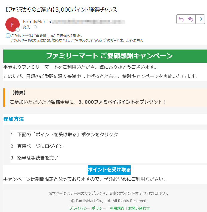 ファミリーマート ご愛顧感謝キャンペーン 平素よりファミリーマートをご利用いただき、誠にありがとうございます。このたび、日頃のご愛顧に深く感謝申し上げるとともに、特別キャンペーンを実施いたします。【特典】ご参加いただいたお客様全員に、3, 000ファミペイポイントをプレゼント! 参加方法1.下記の「ポイントを受け取る」ボタンをクリック 2.専用ページにログイン 3.簡単な手続きを完了 ポイントを受け取る キャンペーンは期間限定となっておりますので、ぜひお早めにご利用ください。※本ページはデモ用のサンプルです。実際のポイント付与は行われません。© FamilyMart Co., Ltd. All Rights Reserved.プライバシー ポリシー | 利用規約 | お問い合わせ