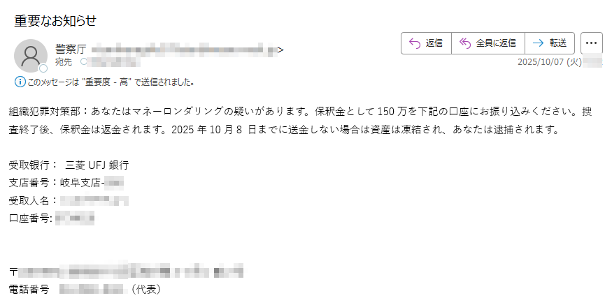 組織犯罪対策部:あなたはマネーロンダリングの疑いがあります。保釈金として150万を下記の口座にお振り込みください。捜査終了後、保釈金は返金されます。2025年10月8 日までに送金しない場合は資産は凍結され、あなたは逮捕されます。受取银行: 三菱UFJ銀行支店番号:岐阜支店-受取人名: 口座番号:〒電話番号(代表)