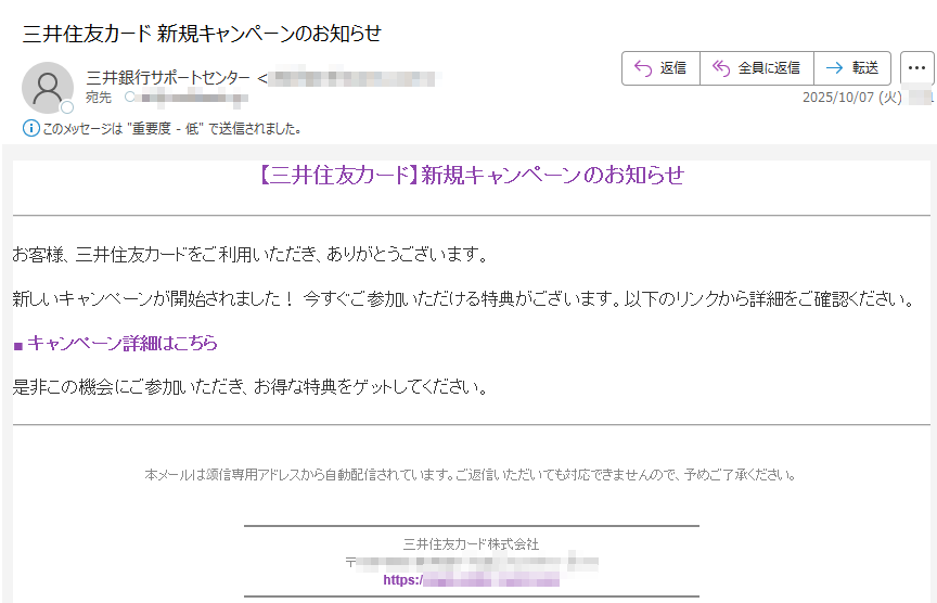 【三井住友カード】新規キャンペーンのお知らせお客様、三井住友カードをご利用いただき、ありがとうございます。新しいキャンペーンが開始されました! 今すぐご参加いただける特典がございます。以下のリンクから詳細をご確認ください。■ キャンペーン詳細はこちら是非この機会にご参加いただき、お得な特典をゲットしてください。本メールは颂信専用アドレスから自動配信されています。ご返信いただいても対応できませんので、予めご了承ください。三井住友カード株式会社〒https://