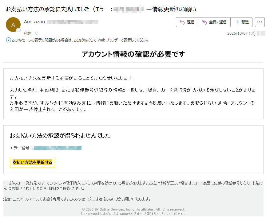 アカウント情報の確認が必要です お支払い方法を更新する必要があることをお知らせいたします。入力した名前、有効期限、または郵便番号が銀行の情報と一致しない場合、 カード発行元が支払いを承認しないことがあります。お手数ですが、すみやかに有効なお支払い情報に更新いただけますようお願いいたします。更新されない場 合、アカウントの利用が一時停止されることがあります。 お支払い方法の承認が得られませんでしたエラー番号: 支払い方法を更新する * 一部のカード発行元では、オンラインや電子購入に対して制限を設けている場合があります。支払い情報が正しい場合は、カード裏面に記載の電話番号からカード発行元 にお問い合わせいただき、詳細をご確認ください。注意: このメールアドレスは送信専用です。このメッセージには返信しないようお願いいたします。© 2025 JP Online Services, Inc. or its affiliates. All rights reserved.「JP Online」およびロゴは Amazon グループ関連サービスの一部です。