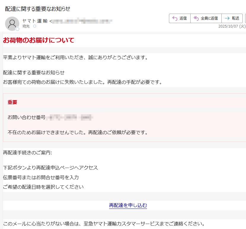 お荷物のお届けについて平素よりヤマト運輸をご利用いただき、誠にありがとうございます。配達に関する重要なお知らせお客様宛ての荷物のお届けに失敗いたしました。再配達の手配が必要です。重要お問い合わせ番号:不在のためお届けできませんでした。再配達のご依頼が必要です。再配達手続きのご案内:下記ボタンより再配達申込ページへアクセス伝票番号またはお問合せ番号を入力ご希望の配達日時を選択してください再配達を申し込む このメールに心当たりがない場合は、至急ヤマト運輸カスタマーサービスまでご連絡ください。ご不明な点がございましたら、ヤマト運輸カスタマーサービスまでご連絡ください。© 2025 ヤマト運輸株式会社 またはその関連会社。全著作権所有。ヤマト運輸、クロネコヤマトのロゴは、ヤマト運輸株式会社の商標です。ヤマト運輸株式会社〒プライバシーポリシー | 利用規約