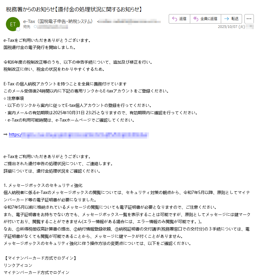 e-Taxをご利用いただきありがとうございます。国税還付金の電子発行を開始しました。 令和6年度の税制改正等のうち、以下の申告手続について、追加及び修正を行い。税制改正に伴い、税金の状況をわかりやすくするため。 E-Tax の個人納税アカウントを持つことを全員に義務付けていますこのメール受信後24時間以内に下記の専用リンクからE-taxアカウントをご登録ください。○ 注意事項・以下のリンクから案内に従ってE-tax個人アカウントの登録を行ってください。・案内メールの有効期限は2025年10月31日となりますので、有効期限内に確認を行ってください。・e-Taxの利用可能時間は、e-Taxホームページでご確認してください。 ⇒ https:// e-Taxをご利用いただきありがとうございます。ご提出された還付申告の処理状況について、ご連絡します。詳細については、還付金処理状況をご確認ください。 1. メッセージボックスのセキュリティ強化個人納税者に係るe-Taxのメッセージボックスの閲覧については、セキュリティ対策の観点から、令和7年5月以降、原則としてマイナンバーカード等の電子証明書が必要になりました。令和7年5月以前に格納されているメッセージの閲覧についても電子証明書が必要となりますので、ご注意ください。また、電子証明書をお持ちでない方でも、メッセージボックス一覧を表示することは可能ですが、原則としてメッセージには鍵マークが付いており、閲覧することができません(エラー情報がある場合には、エラー情報のみ閲覧が可能です。)。なお、①所得税徴収高計算書の提出、②納付情報登録依頼、③納税証明書の交付請求(税務署窓口での交付分)の3手続については、電子証明書がなくても閲覧が可能であることから、メッセージに鍵マークが付くことがありません。メッセージボックスのセキュリティ強化に伴う操作方法の変更点については、以下をご確認ください。【マイナンバーカード方式でログイン】リンクアイコンマイナンバーカード方式でログインPDFファイル【利用者識別番号及びパスワードでログイン】リンクアイコン電子証明書をお持ちでない方PDFファイルリンクアイコンマイナンバーカードをお持ちの方PDFファイルリンクアイコンマイナンバーカード以外の電子証明書をお持ちの方PDFファイル※マイナンバーカード以外の電子証明書をご利用の方は、事前に電子証明書の登録を行う必要がありますのでご注意ください。2. 「確定申告等についてのお知らせ」の自動転送機能詳細については、「委任関係の登録について」をご確認ください。