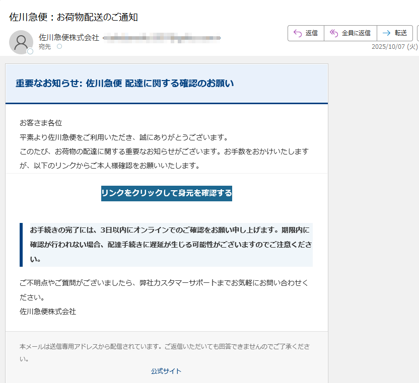 重要なお知らせ: 佐川急便 配達に関する確認のお願いお客さま各位平素より佐川急便をご利用いただき、誠にありがとうございます。このたび、お荷物の配達に関する重要なお知らせがございます。お手数をおかけいたしますが、以下のリンクからご本人様確認をお願いいたします。リンクをクリックして身元を確認する お手続きの完了には、3日以内にオンラインでのご確認をお願い申し上げます。期限内に確認が行われない場合、配達手続きに遅延が生じる可能性がございますのでご注意ください。ご不明点やご質問がございましたら、弊社カスタマーサポートまでお気軽にお問い合わせください。佐川急便株式会社本メールは送信専用アドレスから配信されています。ご返信いただいても回答できませんのでご了承ください。公式サイト