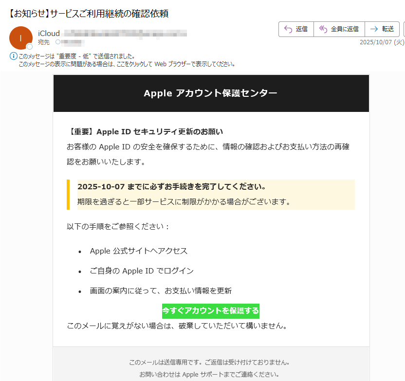 Apple アカウント保護センター 【重要】Apple ID セキュリティ更新のお願いお客様の Apple ID の安全を確保するために、情報の確認およびお支払い方法の再確認をお願いいたします。2025-10-07 までに必ずお手続きを完了してください。期限を過ぎると一部サービスに制限がかかる場合がございます。以下の手順をご参照ください:•Apple 公式サイトへアクセス •ご自身の Apple ID でログイン •画面の案内に従って、お支払い情報を更新 今すぐアカウントを保護する このメールに覚えがない場合は、破棄していただいて構いません。このメールは送信専用です。ご返信は受け付けておりません。お問い合わせは Apple サポートまでご連絡ください。