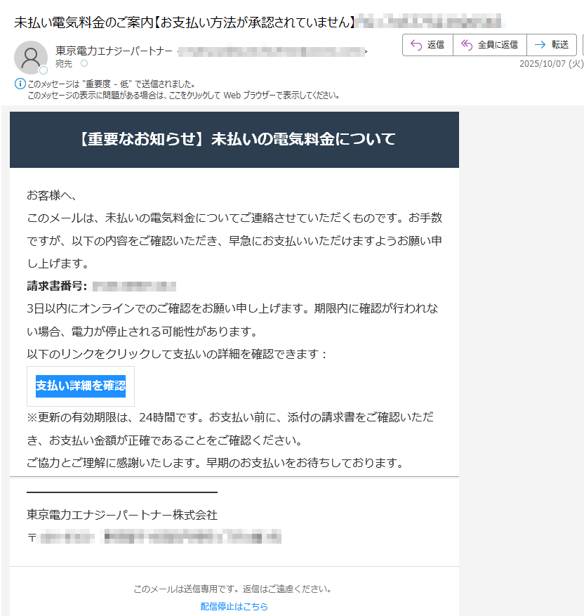 【重要なお知らせ】未払いの電気料金についてお客様へ、このメールは、未払いの電気料金についてご連絡させていただくものです。お手数ですが、以下の内容をご確認いただき、早急にお支払いいただけますようお願い申 し上げます。請求書番号:3日以内にオンラインでのご確認をお願い申し上げます。期限内に確認が行われない場合、電力が停止される可能性があります。以下のリンクをクリックして支払いの詳細を確認できます:支払い詳細を確認 ※更新の有効期限は、24時間です。お支払い前に、添付の請求書をご確認いただき、お支払い金額が正確であることをご確認ください。ご協力とご理解に感謝いたします。早期のお支払いをお待ちしております。東京電力エナジーパートナー株式会社〒このメールは送信専用です。返信はご遠慮ください。配信停止はこちら