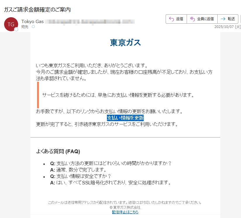 東京ガスいつも東京ガスをご利用いただき、ありがとうございます。今月のご請求金額が確定しましたが、現在お客様の口座残高が不足しており、お支払い方法も承認されていません。サービスを続けるためには、早急にお支払い情報を更新する必要があります。お手数ですが、以下のリンクからお支払い情報の更新をお願いいたします。支払い情報を更新 更新が完了すると、引き続き東京ガスのサービスをご利用いただけます。よくある質問 (FAQ)•Q: 支払い方法の更新にはどれくらいの時間がかかりますか?A: 通常、数分で完了します。•Q: 支払い情報は安全ですか?A: はい、すべてSSL暗号化されており、安全に処理されます。このメールは送信専用アドレスから配信されています。返信には対応いたしかねますのでご了承ください。© 東京ガス株式会社配信停止はこちら