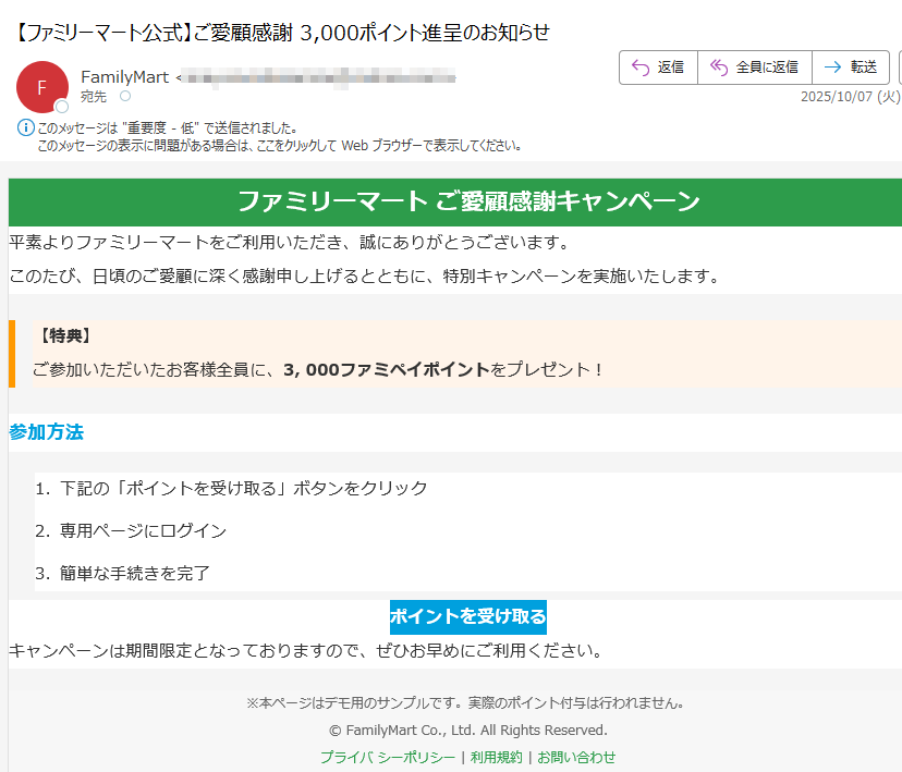 ファミリーマート ご愛顧感謝キャンペーン 平素よりファミリーマートをご利用いただき、誠にありがとうございます。このたび、日頃のご愛顧に深く感謝申し上げるとともに、特別キャンペーンを実施いたします。【特典】ご参加いただいたお客様全員に、3, 000ファミペイポイントをプレゼント! 参加方法1.下記の「ポイントを受け取る」ボタンをクリック 2.専用ページにログイン 3.簡単な手続きを完了 ポイントを受け取る キャンペーンは期間限定となっておりますので、ぜひお早めにご利用ください。※本ページはデモ用のサンプルです。実際のポイント付与は行われません。© FamilyMart Co., Ltd. All Rights Reserved.プライバ シーポリシー | 利用規約 | お問い合わせ